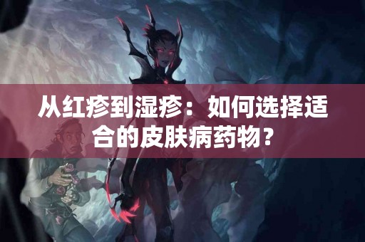 从红疹到湿疹：如何选择适合的皮肤病药物？