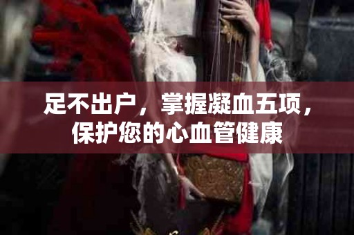 足不出户，掌握凝血五项，保护您的心血管健康