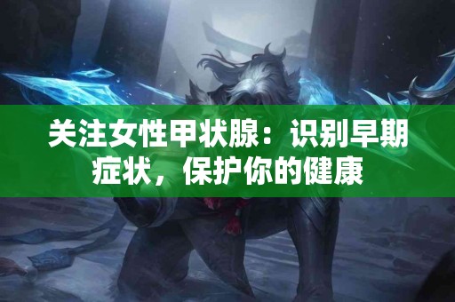 关注女性甲状腺：识别早期症状，保护你的健康