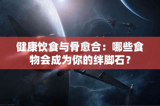 健康饮食与骨愈合：哪些食物会成为你的绊脚石？