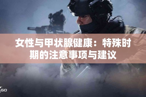 女性与甲状腺健康：特殊时期的注意事项与建议