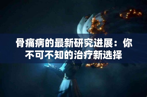 骨痛病的最新研究进展：你不可不知的治疗新选择