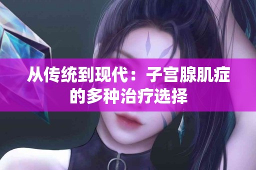 从传统到现代：子宫腺肌症的多种治疗选择