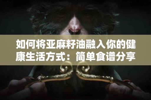如何将亚麻籽油融入你的健康生活方式：简单食谱分享