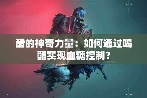 醋的神奇力量：如何通过喝醋实现血糖控制？