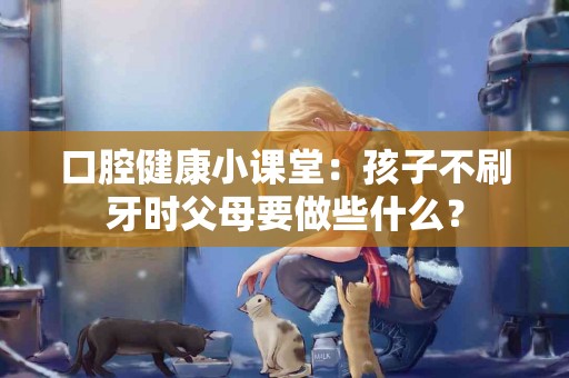 口腔健康小课堂：孩子不刷牙时父母要做些什么？