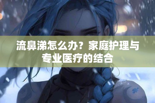 流鼻涕怎么办？家庭护理与专业医疗的结合