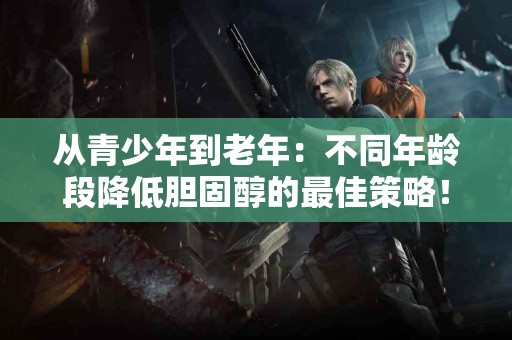 从青少年到老年：不同年龄段降低胆固醇的最佳策略！