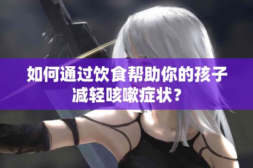 如何通过饮食帮助你的孩子减轻咳嗽症状？