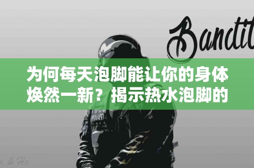为何每天泡脚能让你的身体焕然一新？揭示热水泡脚的多重健康益处
