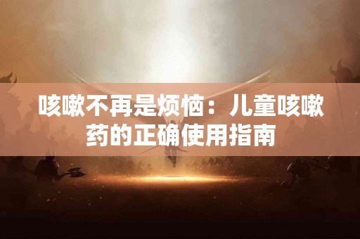 咳嗽不再是烦恼：儿童咳嗽药的正确使用指南