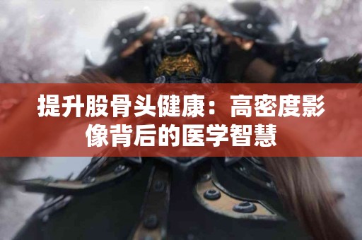 提升股骨头健康：高密度影像背后的医学智慧