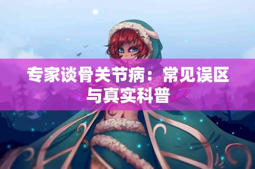 专家谈骨关节病：常见误区与真实科普