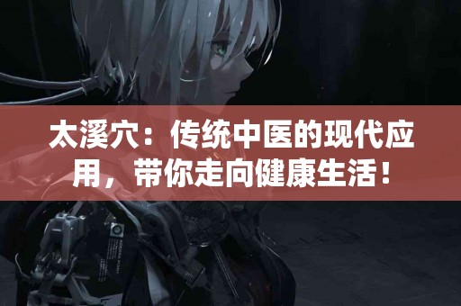 太溪穴：传统中医的现代应用，带你走向健康生活！