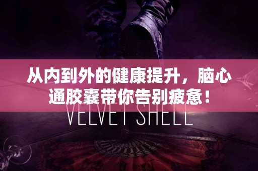 从内到外的健康提升，脑心通胶囊带你告别疲惫！