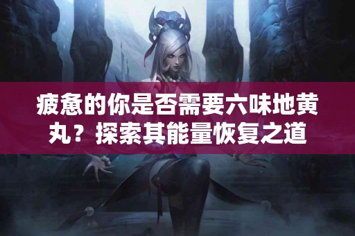 疲惫的你是否需要六味地黄丸？探索其能量恢复之道
