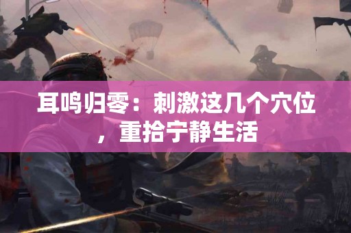 耳鸣归零：刺激这几个穴位，重拾宁静生活