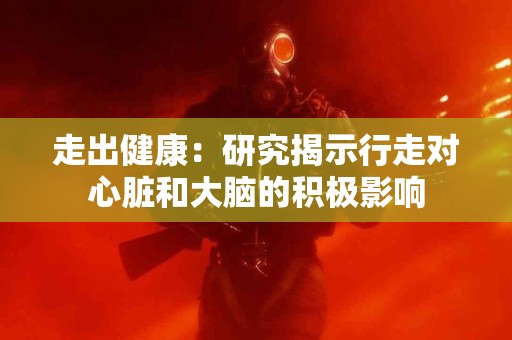 走出健康：研究揭示行走对心脏和大脑的积极影响