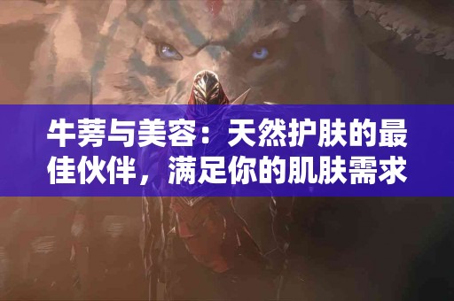 牛蒡与美容：天然护肤的最佳伙伴，满足你的肌肤需求！