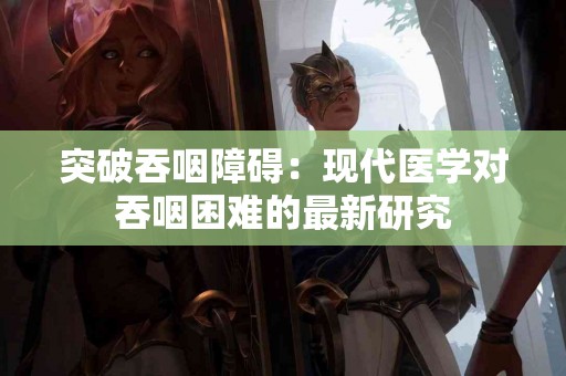 突破吞咽障碍：现代医学对吞咽困难的最新研究