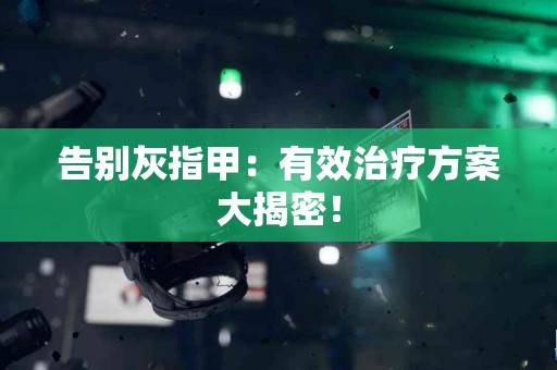 告别灰指甲：有效治疗方案大揭密！