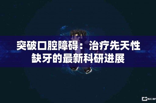 突破口腔障碍：治疗先天性缺牙的最新科研进展