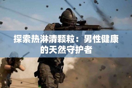 探索热淋清颗粒：男性健康的天然守护者