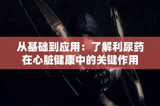 从基础到应用：了解利尿药在心脏健康中的关键作用