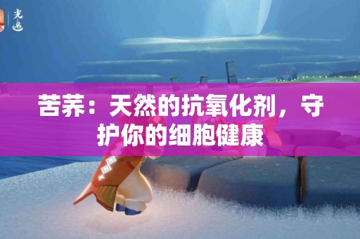 苦荞：天然的抗氧化剂，守护你的细胞健康