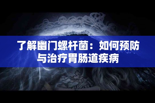 了解幽门螺杆菌：如何预防与治疗胃肠道疾病