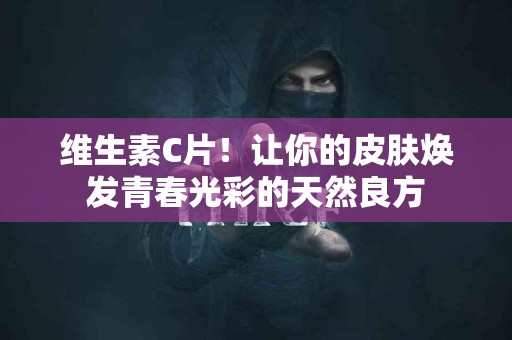 维生素C片！让你的皮肤焕发青春光彩的天然良方