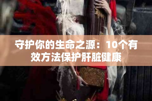 守护你的生命之源：10个有效方法保护肝脏健康
