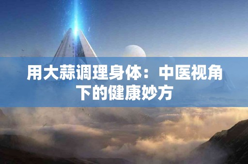 用大蒜调理身体：中医视角下的健康妙方