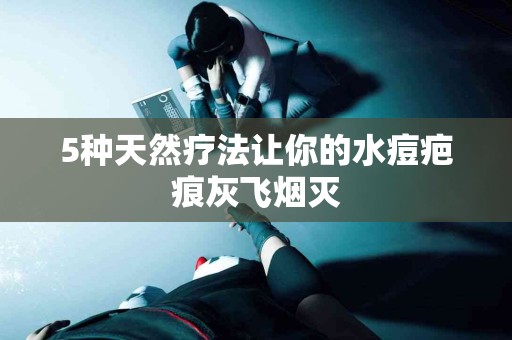 5种天然疗法让你的水痘疤痕灰飞烟灭
