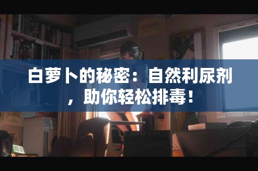 白萝卜的秘密：自然利尿剂，助你轻松排毒！