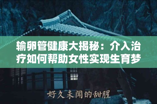 输卵管健康大揭秘：介入治疗如何帮助女性实现生育梦想