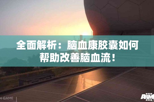 全面解析：脑血康胶囊如何帮助改善脑血流！