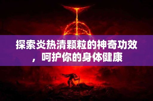 探索炎热清颗粒的神奇功效，呵护你的身体健康