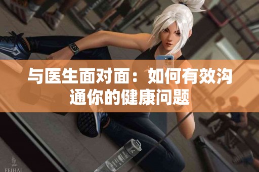 与医生面对面：如何有效沟通你的健康问题