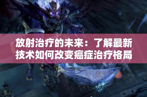 放射治疗的未来：了解最新技术如何改变癌症治疗格局