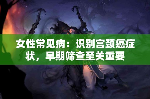 女性常见病：识别宫颈癌症状，早期筛查至关重要