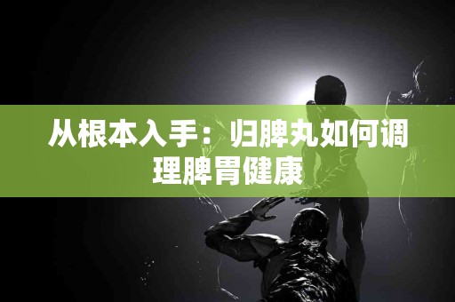 从根本入手：归脾丸如何调理脾胃健康