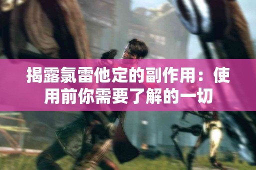 揭露氯雷他定的副作用：使用前你需要了解的一切