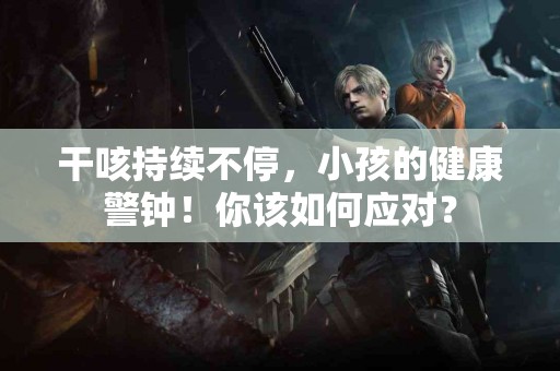 干咳持续不停，小孩的健康警钟！你该如何应对？