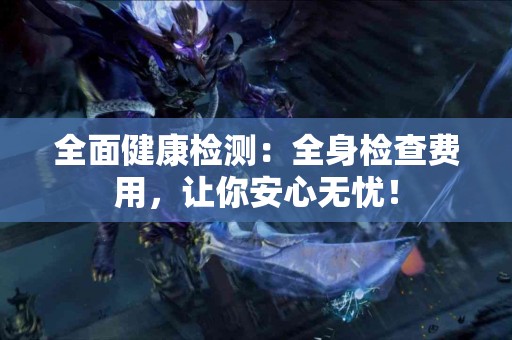 全面健康检测：全身检查费用，让你安心无忧！