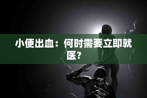 小便出血：何时需要立即就医？