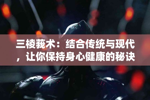 三棱莪术：结合传统与现代，让你保持身心健康的秘诀