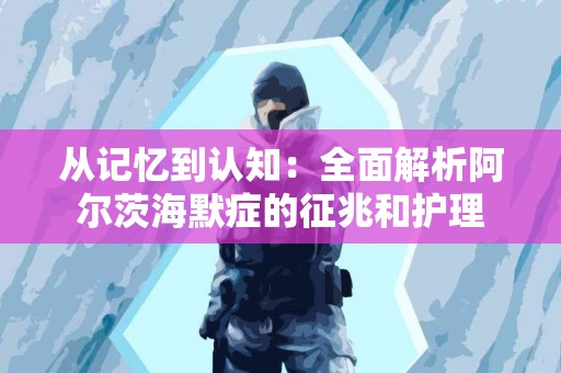 从记忆到认知：全面解析阿尔茨海默症的征兆和护理