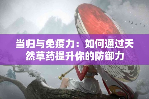 当归与免疫力：如何通过天然草药提升你的防御力