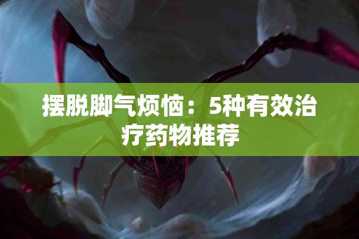 摆脱脚气烦恼：5种有效治疗药物推荐